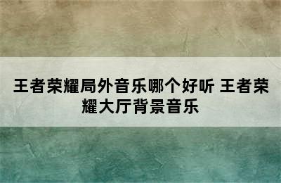 王者荣耀局外音乐哪个好听 王者荣耀大厅背景音乐